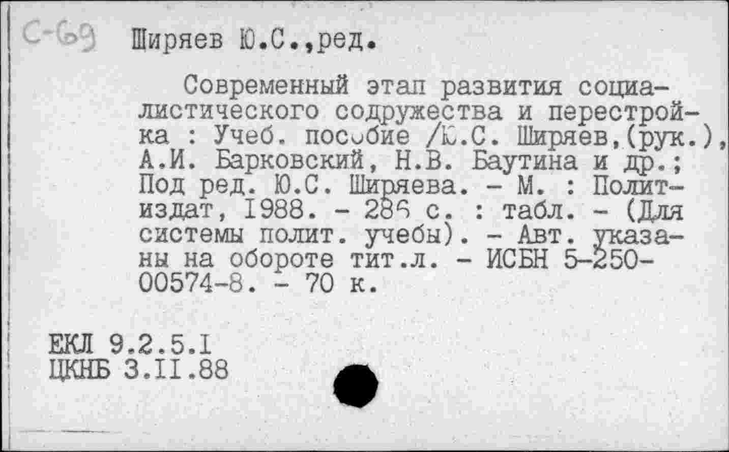 ﻿Ширяев Ю.С.,ред.
Современный этап развития социалистического содружества и перестройка : Учеб, пособие /Ю.С. Ширяев,(рук.) А.И. Барковский, Н.В. Баутина и др.; Под ред. Ю.С. Ширяева. - М. : Политиздат, 1988. - 288 с. : табл. - (Для системы полит, учебы). - Авт. указаны на обороте тит.л. - ИСБН 5-250-00574-8. - 70 к.
ЕКЛ 9.2.5.1
ЦКНБ 3.11.88